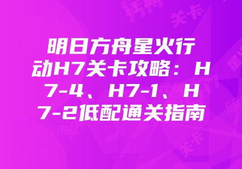 明日方舟星火行动H7关卡攻略：H7-4、H7-1、H7-2低配通关指南