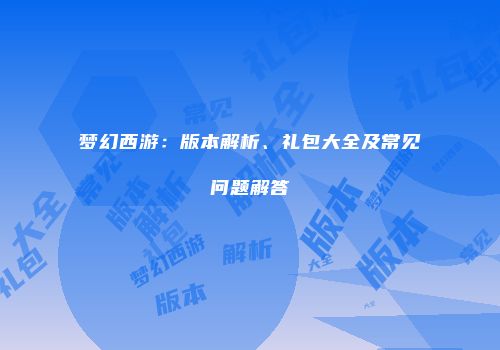 梦幻西游：版本解析、礼包大全及常见问题解答
