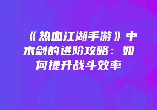 《热血江湖手游》中木剑的进阶攻略：如何提升战斗效率