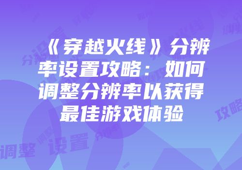 《穿越火线》分辨率设置攻略：如何调整分辨率以获得最佳游戏体验