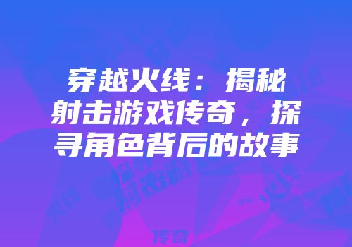 穿越火线：揭秘射击游戏传奇，探寻角色背后的故事