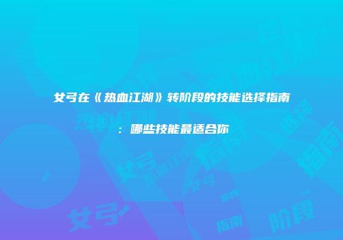 女弓在《热血江湖》转阶段的技能选择指南：哪些技能最适合你