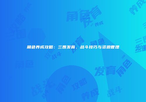 角色养成攻略：三围发育、战斗技巧与资源管理
