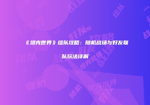 《坦克世界》组队攻略：随机战场与好友联队玩法详解