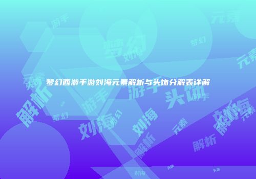 梦幻西游手游刘海元素解析与头饰分解表详解