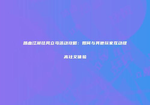热血江湖狂风立马活动攻略：如何与其他玩家互动提高社交体验