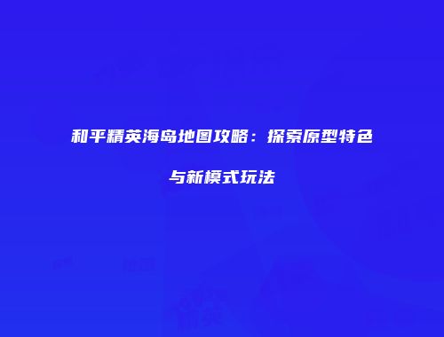 和平精英海岛地图攻略：探索原型特色与新模式玩法