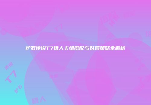 炉石传说T7猎人卡组搭配与对局策略全解析