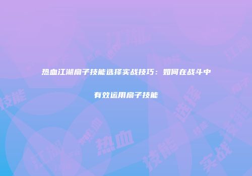 热血江湖扇子技能选择实战技巧：如何在战斗中有效运用扇子技能
