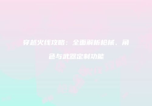 穿越火线攻略：全面解析枪械、角色与武器定制功能