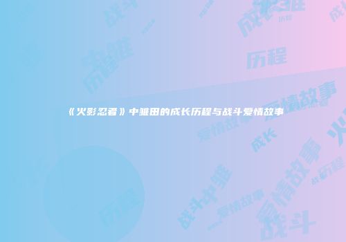 《火影忍者》中雏田的成长历程与战斗爱情故事