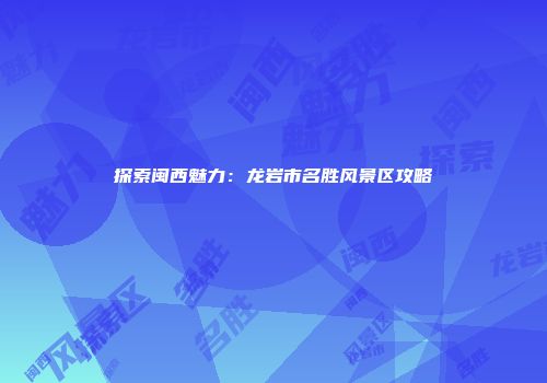 探索闽西魅力：龙岩市名胜风景区攻略