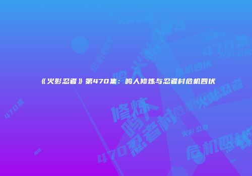 《火影忍者》第470集：鸣人修炼与忍者村危机四伏