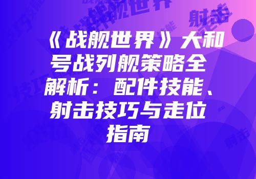 《战舰世界》大和号战列舰策略全解析：配件技能、射击技巧与走位指南