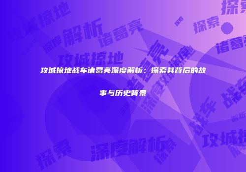 攻城掠地战车诸葛亮深度解析：探索其背后的故事与历史背景
