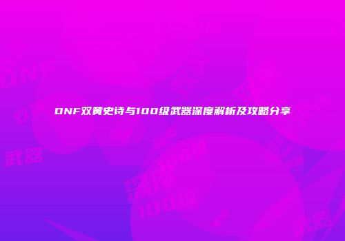 DNF双黄史诗与100级武器深度解析及攻略分享