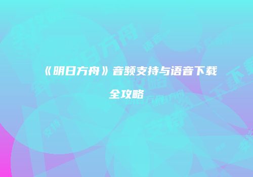 《明日方舟》音频支持与语音下载全攻略