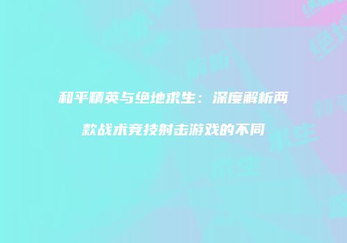 和平精英与绝地求生：深度解析两款战术竞技射击游戏的不同