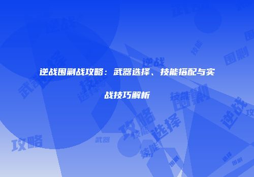 逆战围剿战攻略：武器选择、技能搭配与实战技巧解析