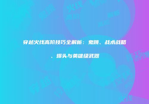穿越火线高阶技巧全解析：鬼跳、战术战略、爆头与英雄级武器