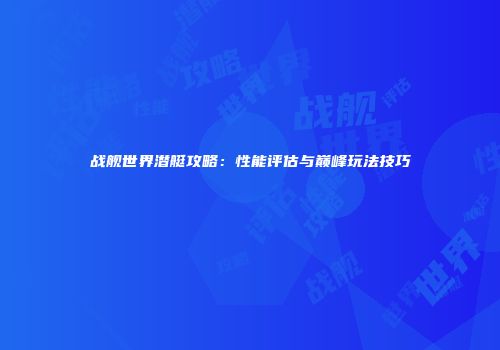 战舰世界潜艇攻略：性能评估与巅峰玩法技巧