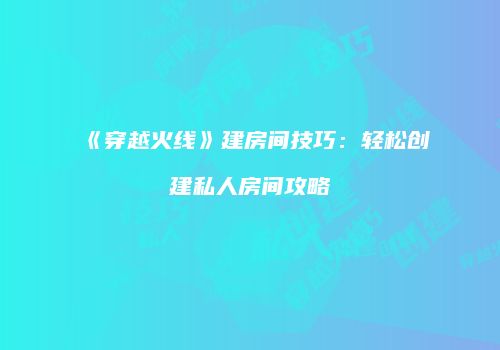 《穿越火线》建房间技巧：轻松创建私人房间攻略