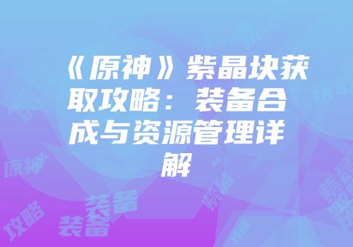 《原神》紫晶块获取攻略：装备合成与资源管理详解