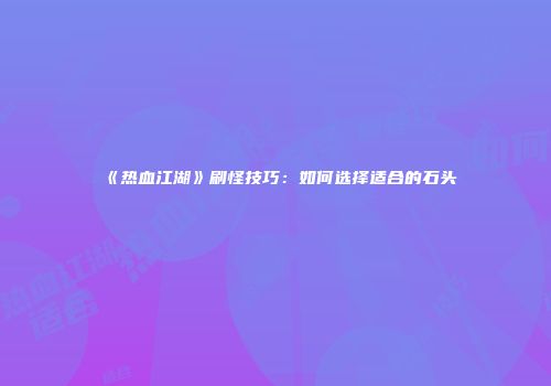 《热血江湖》刷怪技巧：如何选择适合的石头
