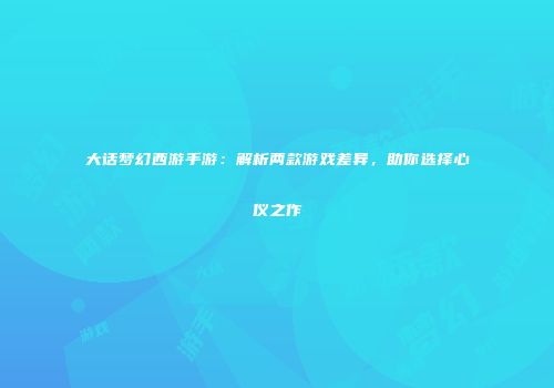 大话梦幻西游手游：解析两款游戏差异，助你选择心仪之作