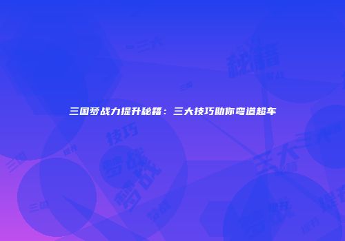 三国梦战力提升秘籍：三大技巧助你弯道超车