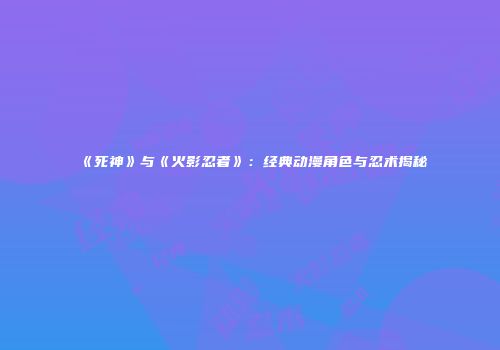 《死神》与《火影忍者》：经典动漫角色与忍术揭秘