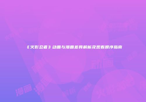 《火影忍者》动画与漫画差异解析及观看顺序指南