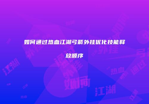 如何通过热血江湖弓箭外挂优化技能释放顺序