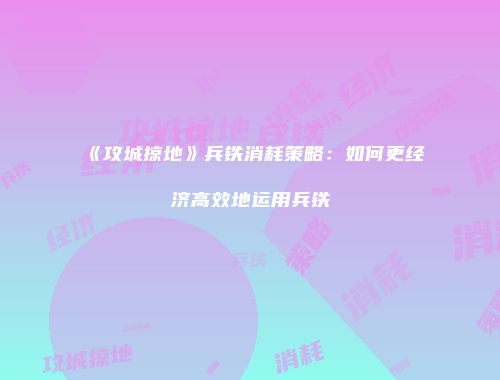 《攻城掠地》兵铁消耗策略:如何更经济高效地运用兵铁