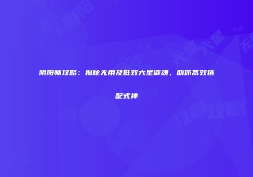 阴阳师攻略：揭秘无用及低效六星御魂，助你高效搭配式神