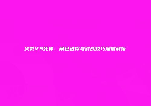 火影VS死神：角色选择与对战技巧深度解析