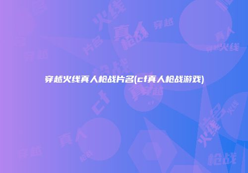 穿越火线真人枪战片名(cf真人枪战游戏)