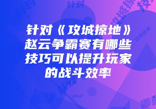 针对《攻城掠地》赵云争霸赛有哪些技巧可以提升玩家的战斗效率