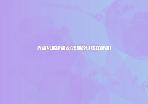 光遇试炼哪里去(光遇的试炼在哪里)