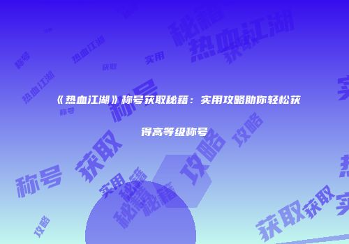 《热血江湖》称号获取秘籍：实用攻略助你轻松获得高等级称号