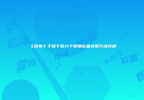 《原神》千岩千岩六个供物位置获取方法详解