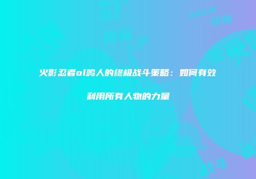 火影忍者ol鸣人的终极战斗策略：如何有效利用所有人物的力量