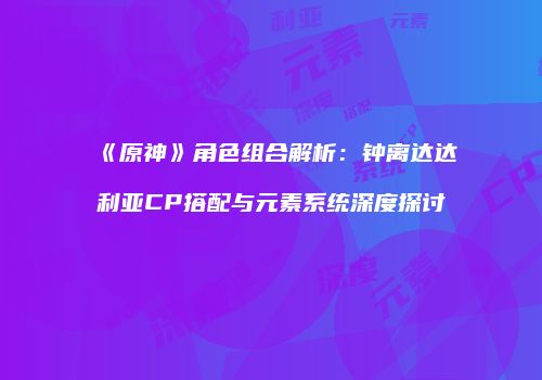 《原神》角色组合解析：钟离达达利亚CP搭配与元素系统深度探讨