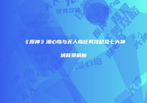 《原神》湖心岛与无人岛任务攻略及七大神城背景解析