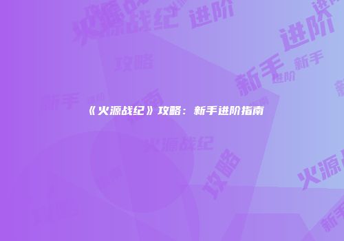 《火源战纪》攻略：新手进阶指南