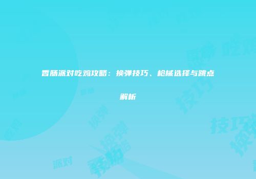 香肠派对吃鸡攻略：换弹技巧、枪械选择与跳点解析