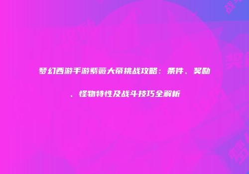 梦幻西游手游紫薇大帝挑战攻略：条件、奖励、怪物特性及战斗技巧全解析