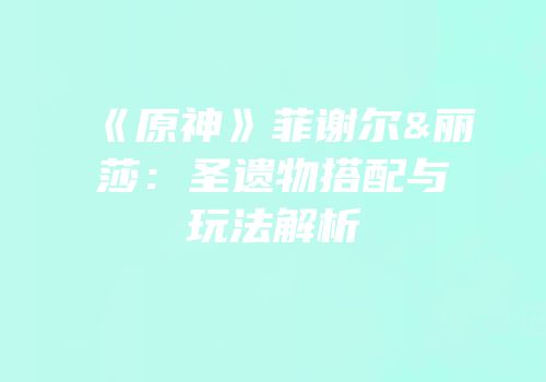 《原神》菲谢尔&丽莎：圣遗物搭配与玩法解析
