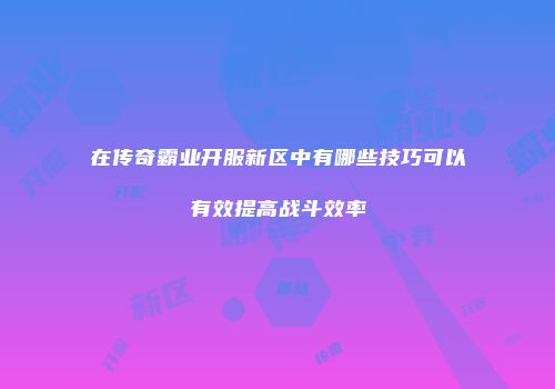 在传奇霸业开服新区中有哪些技巧可以有效提高战斗效率