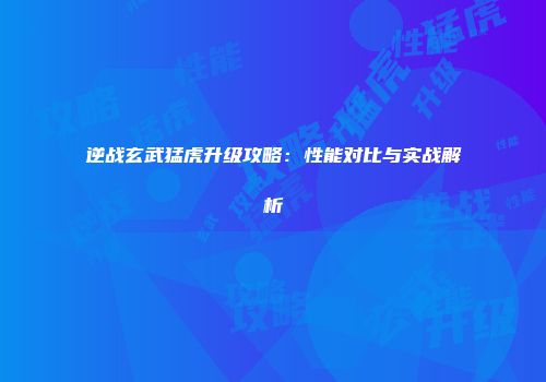 逆战玄武猛虎升级攻略：性能对比与实战解析
